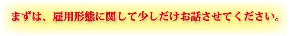 �܂��́A�ٗp�`�ԂɊւ��ď����������b�����Ă��������B